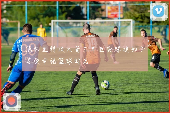 范弗里特谈火箭三年巨变球迷如今享受幸福篮球时光