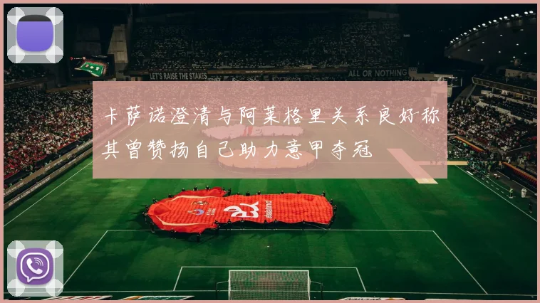 卡萨诺澄清与阿莱格里关系良好称其曾赞扬自己助力意甲夺冠