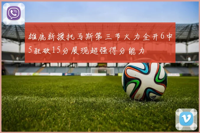 雄鹿新援托马斯第三节火力全开6中5狂砍15分展现超强得分能力