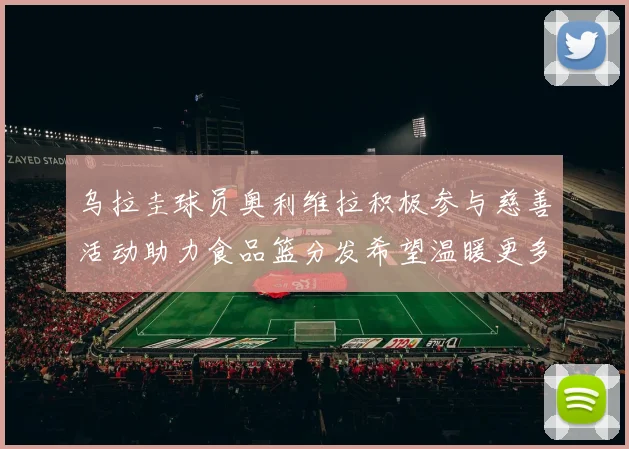 乌拉圭球员奥利维拉积极参与慈善活动助力食品篮分发希望温暖更多需要帮助的人