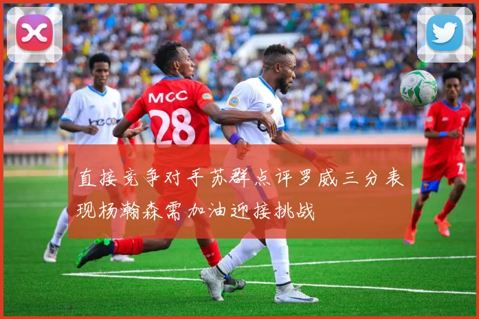 直接竞争对手苏群点评罗威三分表现杨瀚森需加油迎接挑战