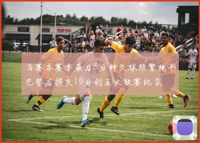 马赛本赛季最后5分钟失球频繁绝平巴黎后损失10分创五大联赛纪录