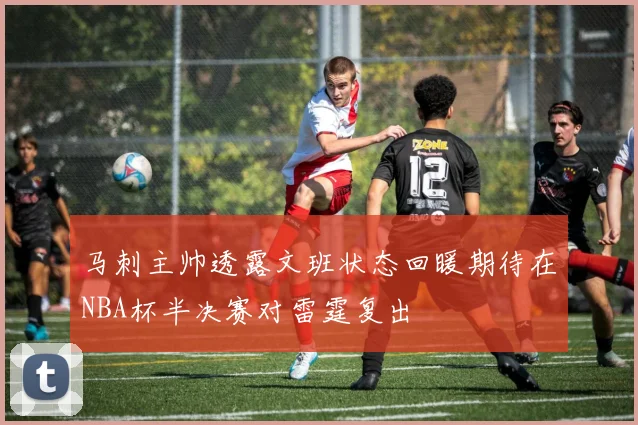 马刺主帅透露文班状态回暖期待在NBA杯半决赛对雷霆复出