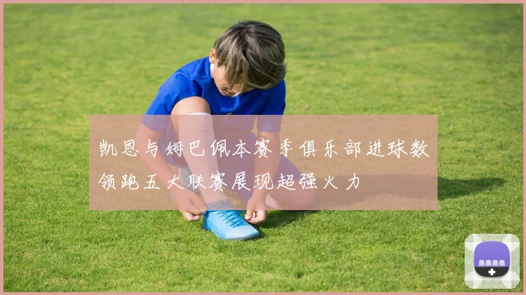 凯恩与姆巴佩本赛季俱乐部进球数领跑五大联赛展现超强火力
