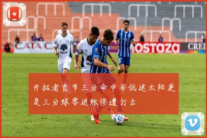 开拓者首节三分命中率低迷太阳更是三分球零进账惨遭打击