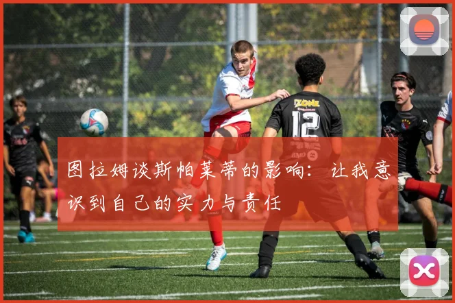 图拉姆谈斯帕莱蒂的影响：让我意识到自己的实力与责任