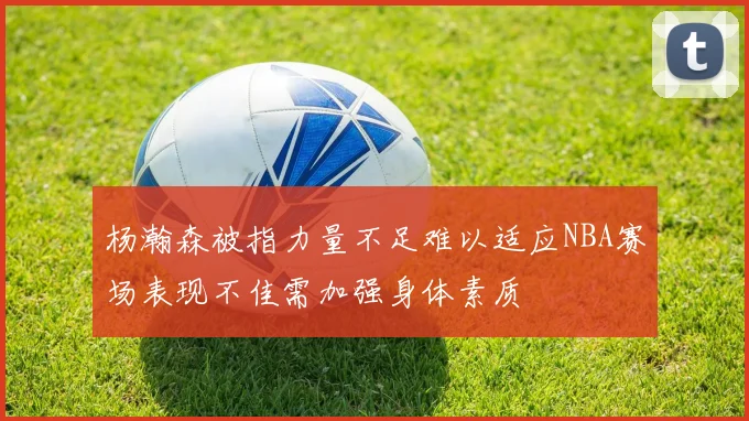 杨瀚森被指力量不足难以适应NBA赛场表现不佳需加强身体素质