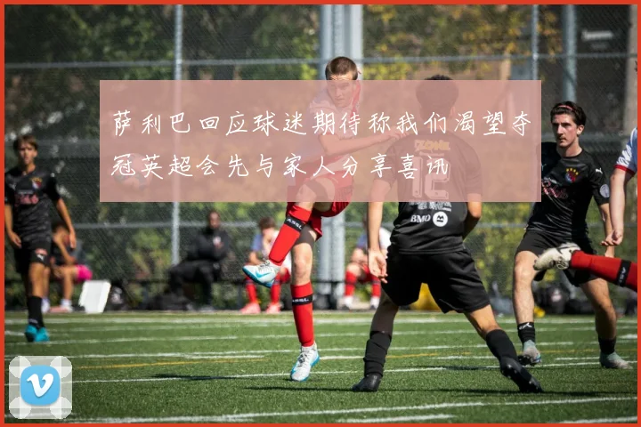 萨利巴回应球迷期待称我们渴望夺冠英超会先与家人分享喜讯