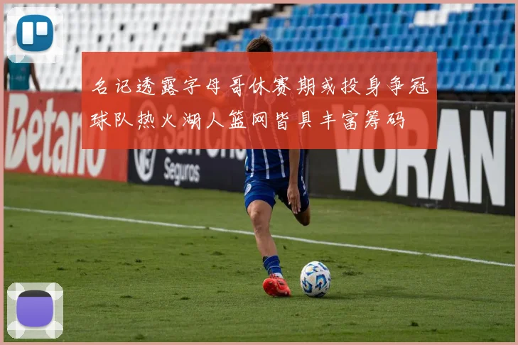 名记透露字母哥休赛期或投身争冠球队热火湖人篮网皆具丰富筹码